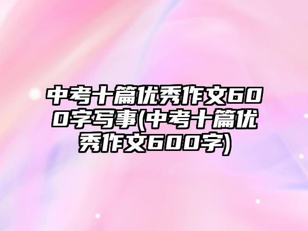 中考十篇優(yōu)秀作文600字寫(xiě)事(中考十篇優(yōu)秀作文600字)