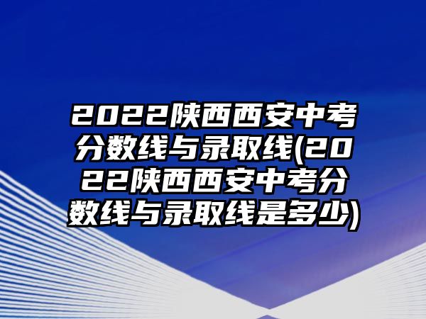 2022陜西西安中考分?jǐn)?shù)線與錄取線(2022陜西西安中考分?jǐn)?shù)線與錄取線是多少)