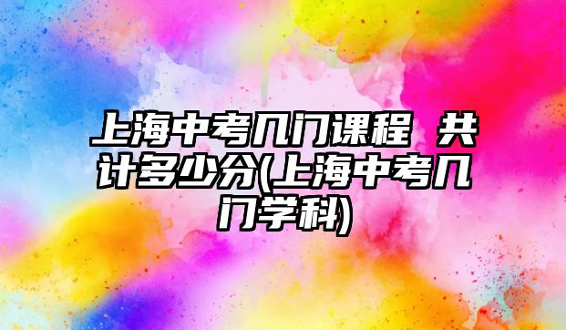 上海中考幾門課程 共計多少分(上海中考幾門學科)