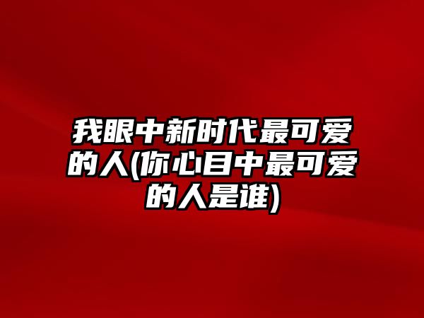 我眼中新時代最可愛的人(你心目中最可愛的人是誰)