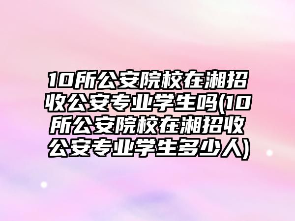 10所公安院校在湘招收公安專業(yè)學(xué)生嗎(10所公安院校在湘招收公安專業(yè)學(xué)生多少人)