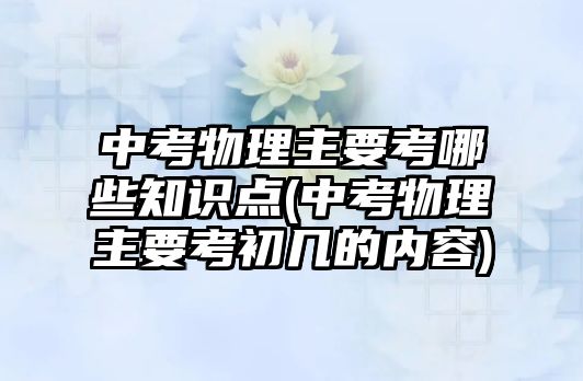 中考物理主要考哪些知識(shí)點(diǎn)(中考物理主要考初幾的內(nèi)容)