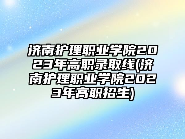 濟(jì)南護(hù)理職業(yè)學(xué)院2023年高職錄取線(濟(jì)南護(hù)理職業(yè)學(xué)院2023年高職招生)