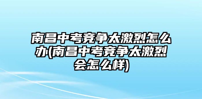 南昌中考競爭太激烈怎么辦(南昌中考競爭太激烈會怎么樣)