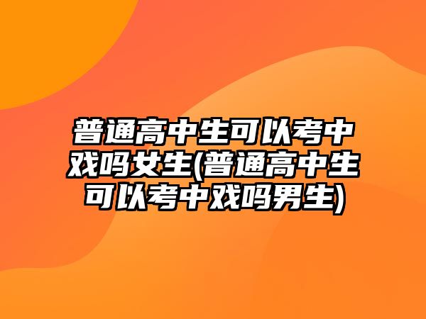 普通高中生可以考中戲嗎女生(普通高中生可以考中戲嗎男生)