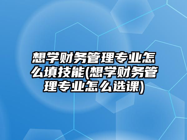 想學財務管理專業(yè)怎么填技能(想學財務管理專業(yè)怎么選課)