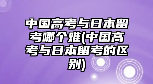 中國(guó)高考與日本留考哪個(gè)難(中國(guó)高考與日本留考的區(qū)別)