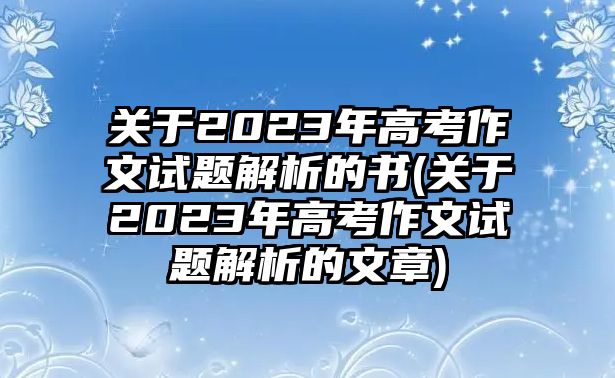 關(guān)于2023年高考作文試題解析的書(關(guān)于2023年高考作文試題解析的文章)