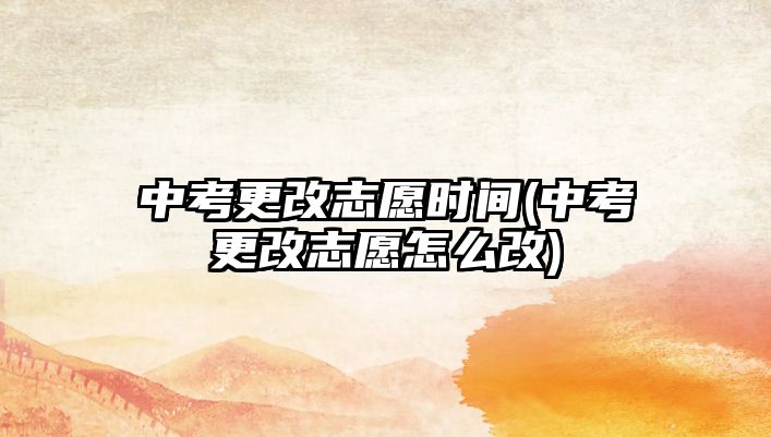 中考更改志愿時間(中考更改志愿怎么改)