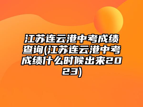 江蘇連云港中考成績查詢(江蘇連云港中考成績什么時候出來2023)