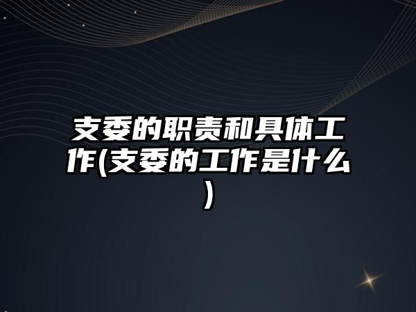 支委的職責(zé)和具體工作(支委的工作是什么)