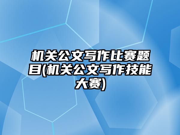 機(jī)關(guān)公文寫作比賽題目(機(jī)關(guān)公文寫作技能大賽)