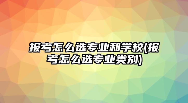 報考怎么選專業(yè)和學(xué)校(報考怎么選專業(yè)類別)