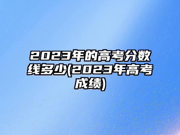 2023年的高考分?jǐn)?shù)線多少(2023年高考成績(jī))