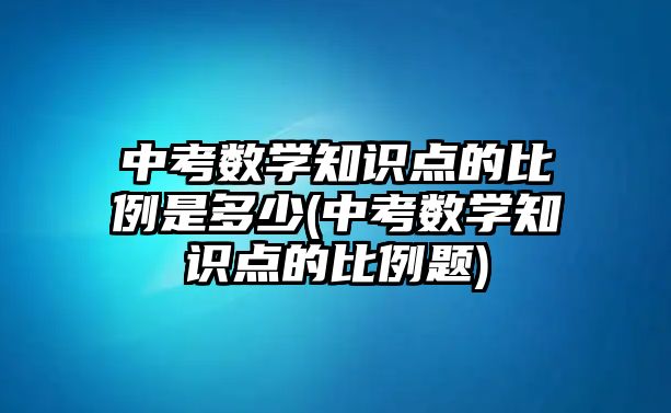 中考數(shù)學(xué)知識點的比例是多少(中考數(shù)學(xué)知識點的比例題)