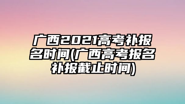 廣西2021高考補(bǔ)報(bào)名時(shí)間(廣西高考報(bào)名補(bǔ)報(bào)截止時(shí)間)