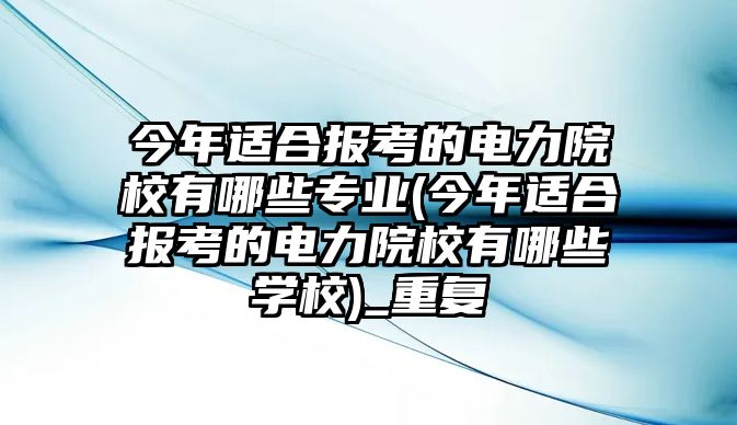 今年適合報(bào)考的電力院校有哪些專業(yè)(今年適合報(bào)考的電力院校有哪些學(xué)校)_重復(fù)