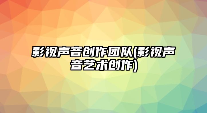 影視聲音創(chuàng)作團隊(影視聲音藝術(shù)創(chuàng)作)