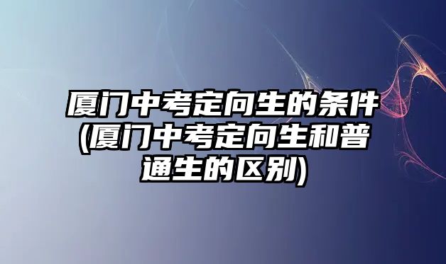 廈門中考定向生的條件(廈門中考定向生和普通生的區(qū)別)