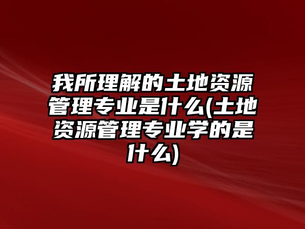 我所理解的土地資源管理專業(yè)是什么(土地資源管理專業(yè)學(xué)的是什么)