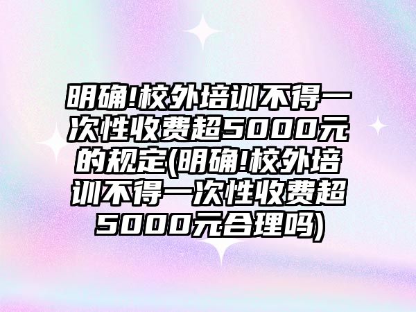 明確!校外培訓(xùn)不得一次性收費(fèi)超5000元的規(guī)定(明確!校外培訓(xùn)不得一次性收費(fèi)超5000元合理嗎)