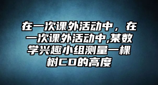 在一次課外活動中，在一次課外活動中,某數學興趣小組測量一棵樹CD的高度