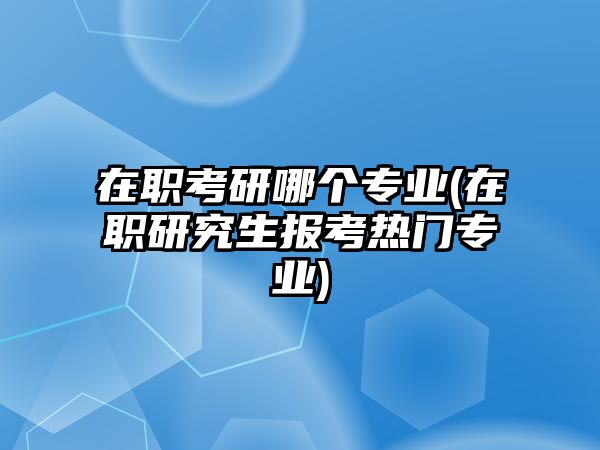 在職考研哪個專業(yè)(在職研究生報考熱門專業(yè))