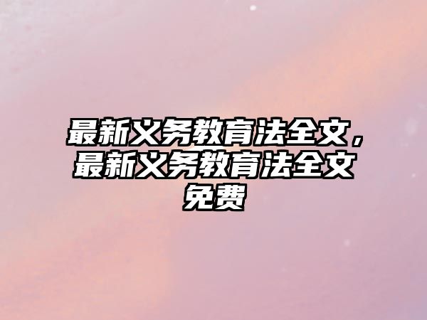 最新義務(wù)教育法全文，最新義務(wù)教育法全文免費(fèi)