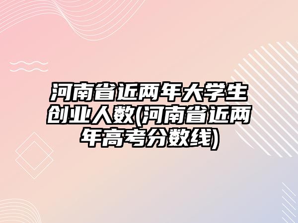 河南省近兩年大學生創(chuàng)業(yè)人數(shù)(河南省近兩年高考分數(shù)線)