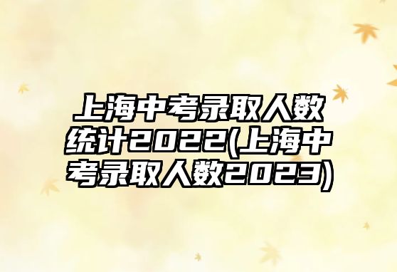 上海中考錄取人數(shù)統(tǒng)計(jì)2022(上海中考錄取人數(shù)2023)