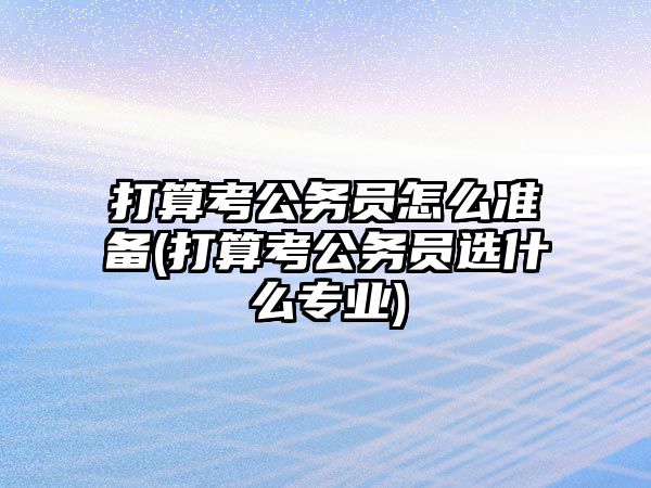 打算考公務(wù)員怎么準備(打算考公務(wù)員選什么專業(yè))