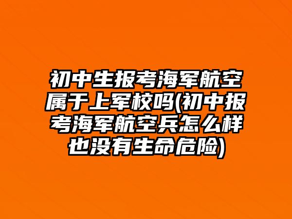 初中生報(bào)考海軍航空屬于上軍校嗎(初中報(bào)考海軍航空兵怎么樣也沒(méi)有生命危險(xiǎn))