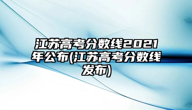 江蘇高考分?jǐn)?shù)線2021年公布(江蘇高考分?jǐn)?shù)線發(fā)布)