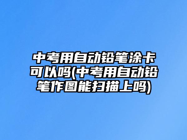 中考用自動(dòng)鉛筆涂卡可以嗎(中考用自動(dòng)鉛筆作圖能掃描上嗎)