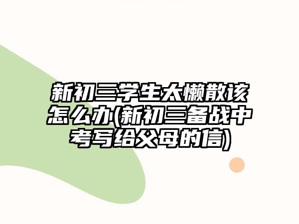 新初三學(xué)生太懶散該怎么辦(新初三備戰(zhàn)中考寫給父母的信)