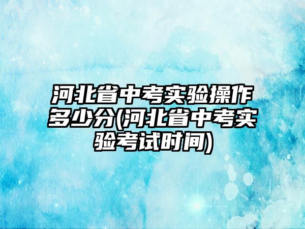 河北省中考實驗操作多少分(河北省中考實驗考試時間)