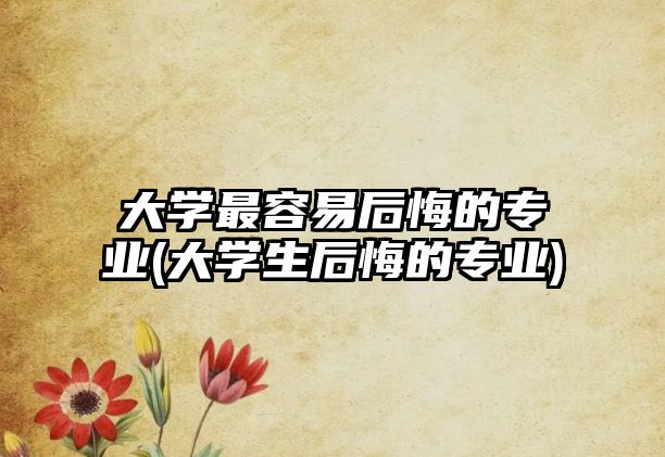 大學(xué)最容易后悔的專業(yè)(大學(xué)生后悔的專業(yè))