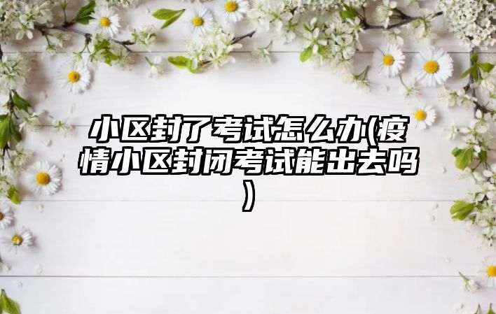 小區(qū)封了考試怎么辦(疫情小區(qū)封閉考試能出去嗎)