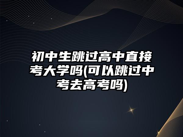 初中生跳過高中直接考大學(xué)嗎(可以跳過中考去高考嗎)