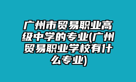 廣州市貿(mào)易職業(yè)高級中學的專業(yè)(廣州貿(mào)易職業(yè)學校有什么專業(yè))