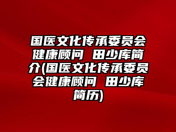 國醫(yī)文化傳承委員會健康顧問 田少庫簡介(國醫(yī)文化傳承委員會健康顧問 田少庫簡歷)