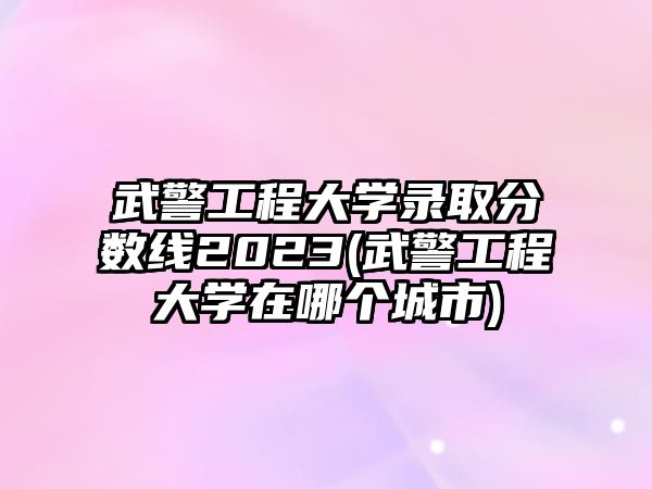 武警工程大學錄取分數(shù)線2023(武警工程大學在哪個城市)