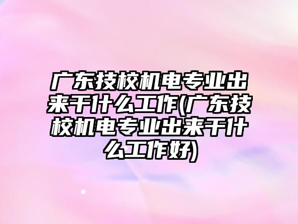 廣東技校機電專業(yè)出來干什么工作(廣東技校機電專業(yè)出來干什么工作好)