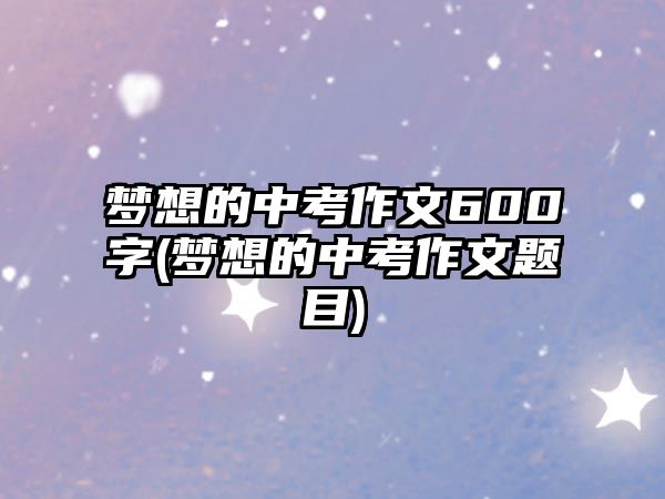 夢想的中考作文600字(夢想的中考作文題目)