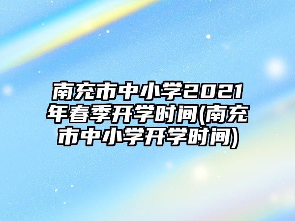 南充市中小學2021年春季開學時間(南充市中小學開學時間)