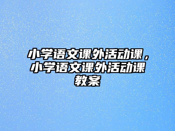 小學(xué)語文課外活動課，小學(xué)語文課外活動課教案