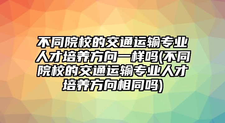 不同院校的交通運(yùn)輸專業(yè)人才培養(yǎng)方向一樣嗎(不同院校的交通運(yùn)輸專業(yè)人才培養(yǎng)方向相同嗎)