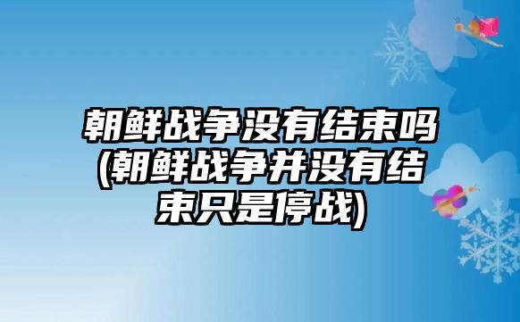 朝鮮戰(zhàn)爭沒有結(jié)束嗎(朝鮮戰(zhàn)爭并沒有結(jié)束只是停戰(zhàn))