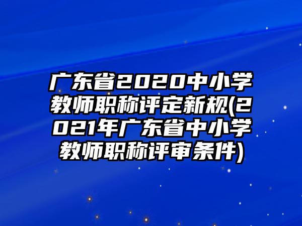 廣東省2020中小學(xué)教師職稱評(píng)定新規(guī)(2021年廣東省中小學(xué)教師職稱評(píng)審條件)