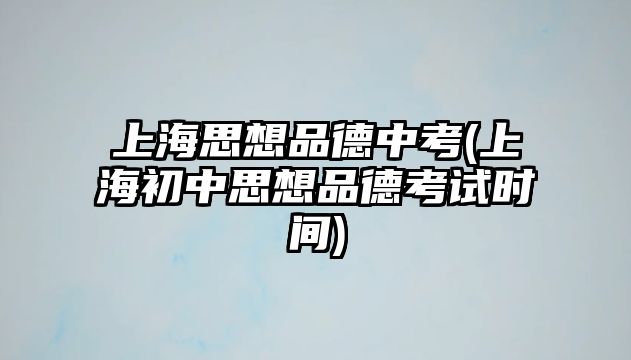 上海思想品德中考(上海初中思想品德考試時間)